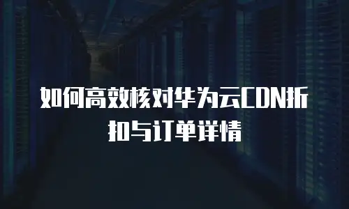 如何高效核对华为云CDN折扣与订单详情