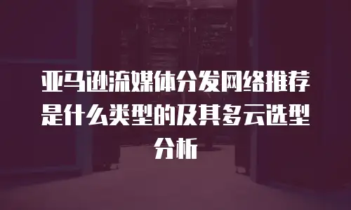 亚马逊流媒体分发网络推荐是什么类型的及其多云选型分析