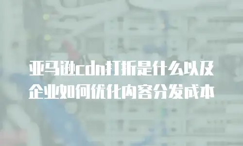 亚马逊cdn打折是什么以及企业如何优化内容分发成本