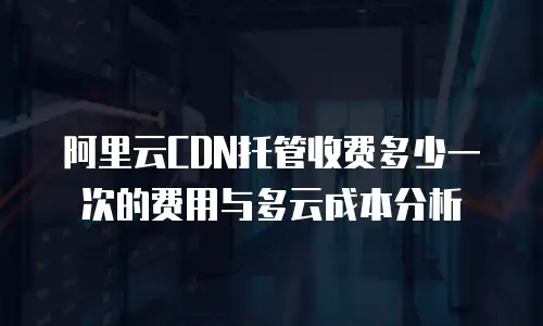 阿里云CDN托管收费多少一次的费用与多云成本分析