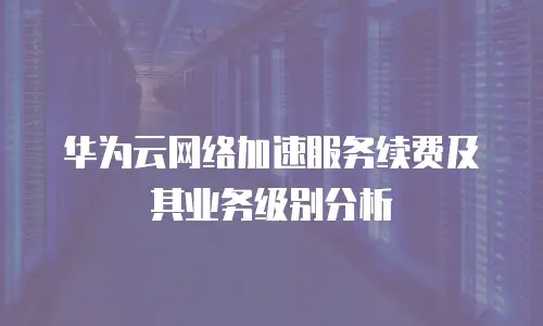 华为云网络加速服务续费及其业务级别分析