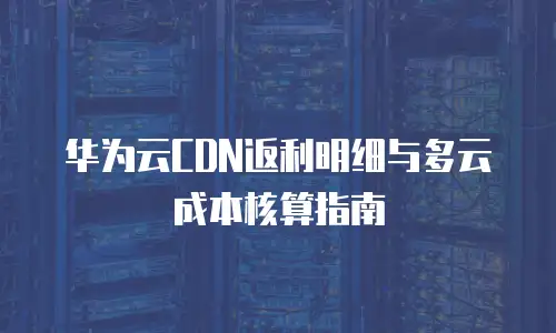 华为云CDN返利明细与多云成本核算指南