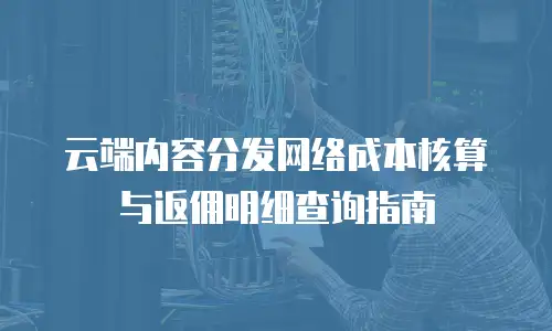 云端内容分发网络成本核算与返佣明细查询指南