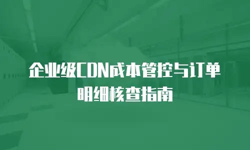 企业级CDN成本管控与订单明细核查指南