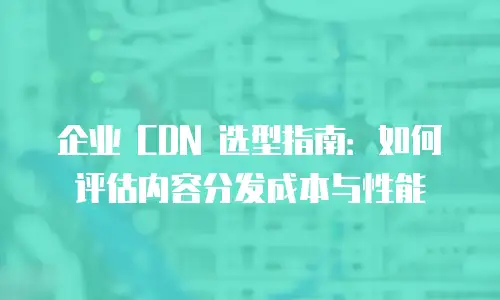 企业 CDN 选型指南：如何评估内容分发成本与性能