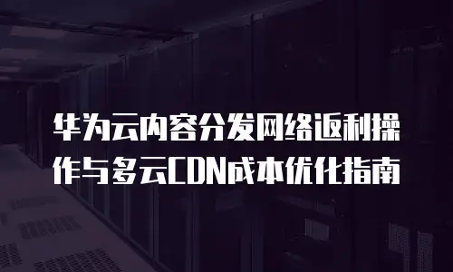 华为云内容分发网络返利操作与多云CDN成本优化指南