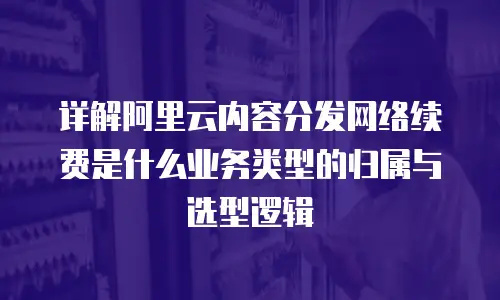 详解阿里云内容分发网络续费是什么业务类型的归属与选型逻辑