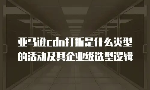 亚马逊cdn打折是什么类型的活动及其企业级选型逻辑