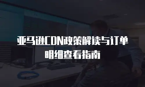 亚马逊CDN政策解读与订单明细查看指南