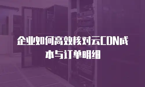 企业如何高效核对云CDN成本与订单明细