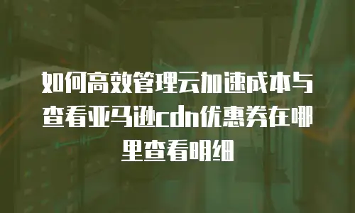 如何高效管理云加速成本与查看亚马逊cdn优惠券在哪里查看明细
