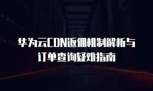 华为云CDN返佣机制解析与订单查询疑难指南