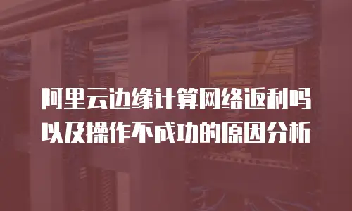 阿里云边缘计算网络返利吗以及操作不成功的原因分析