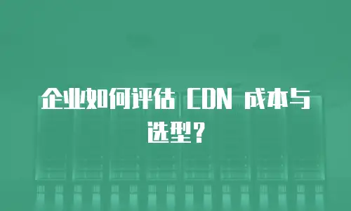 企业如何评估 CDN 成本与选型？
