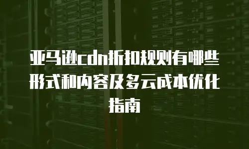 亚马逊cdn折扣规则有哪些形式和内容及多云成本优化指南