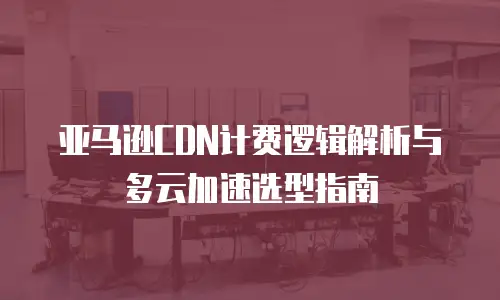 亚马逊CDN计费逻辑解析与多云加速选型指南