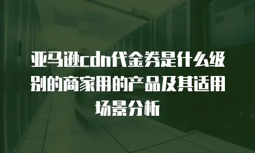 亚马逊cdn代金券是什么级别的商家用的产品及其适用场景分析