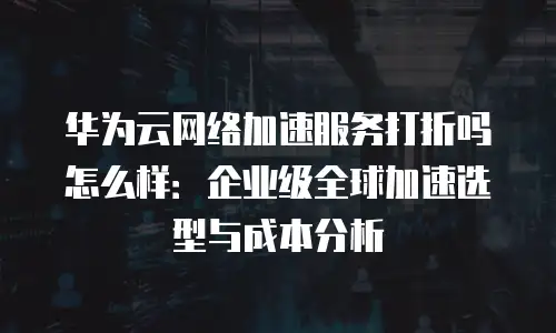 华为云网络加速服务打折吗怎么样：企业级全球加速选型与成本分析