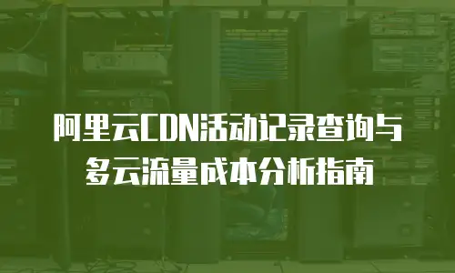 阿里云CDN活动记录查询与多云流量成本分析指南