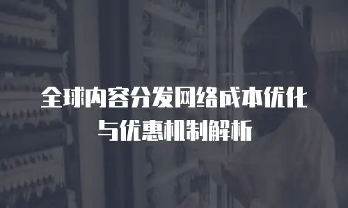 全球内容分发网络成本优化与优惠机制解析