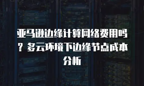 亚马逊边缘计算网络费用吗？多云环境下边缘节点成本分析