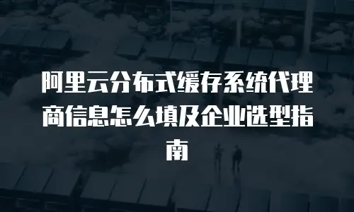 阿里云分布式缓存系统代理商信息怎么填及企业选型指南