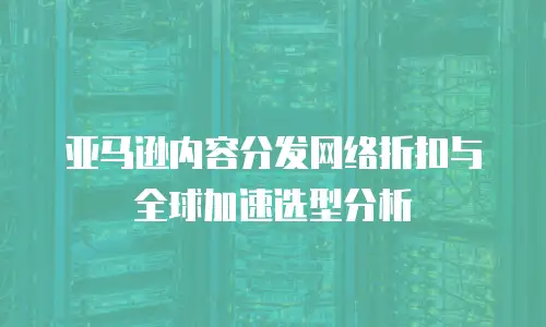 亚马逊内容分发网络折扣与全球加速选型分析