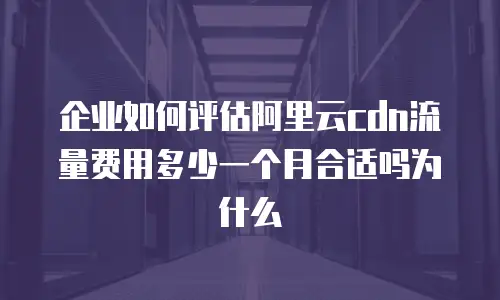 企业如何评估阿里云cdn流量费用多少一个月合适吗为什么