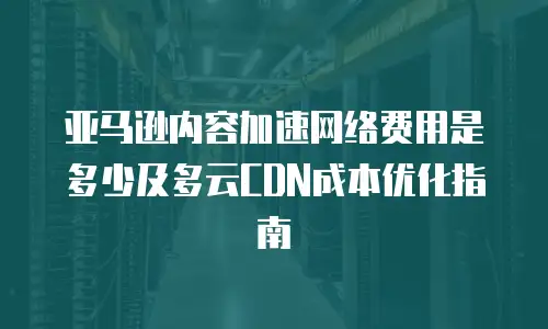亚马逊内容加速网络费用是多少及多云CDN成本优化指南
