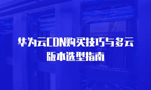 华为云CDN购买技巧与多云版本选型指南