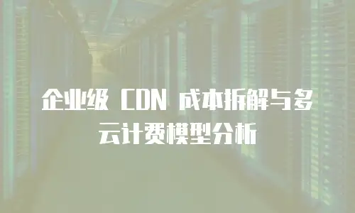 企业级 CDN 成本拆解与多云计费模型分析