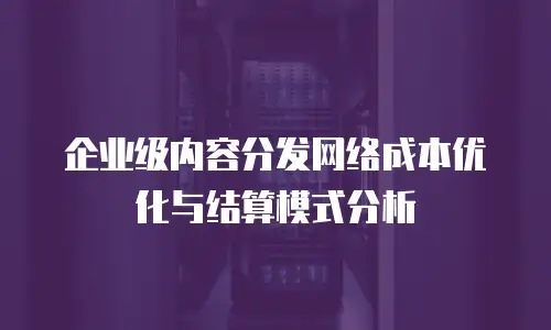 企业级内容分发网络成本优化与结算模式分析