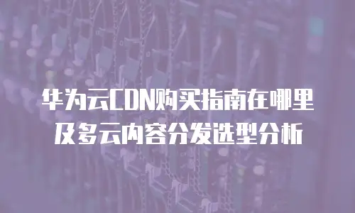 华为云CDN购买指南在哪里及多云内容分发选型分析