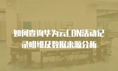 如何查询华为云CDN活动记录明细及数据来源分析