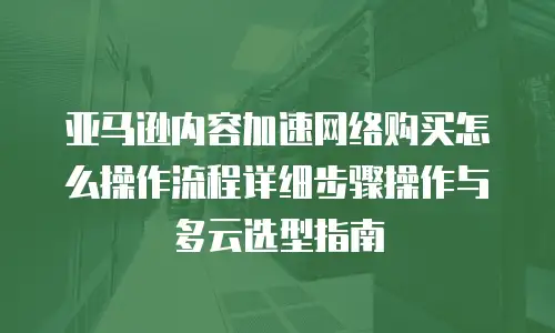 亚马逊内容加速网络购买怎么操作流程详细步骤操作与多云选型指南