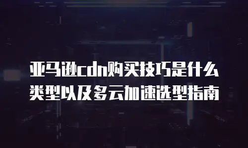 亚马逊cdn购买技巧是什么类型以及多云加速选型指南