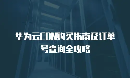 华为云CDN购买指南及订单号查询全攻略