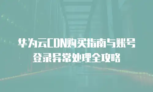华为云CDN购买指南与账号登录异常处理全攻略