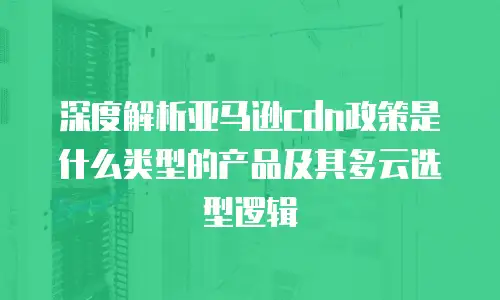 深度解析亚马逊cdn政策是什么类型的产品及其多云选型逻辑
