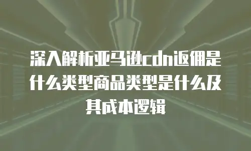 深入解析亚马逊cdn返佣是什么类型商品类型是什么及其成本逻辑
