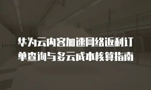华为云内容加速网络返利订单查询与多云成本核算指南