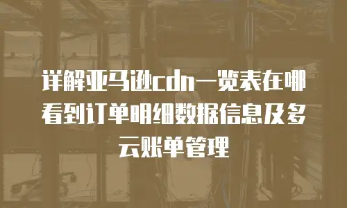 详解亚马逊cdn一览表在哪看到订单明细数据信息及多云账单管理