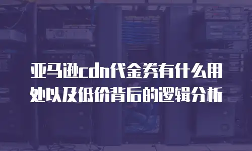 亚马逊cdn代金券有什么用处以及低价背后的逻辑分析