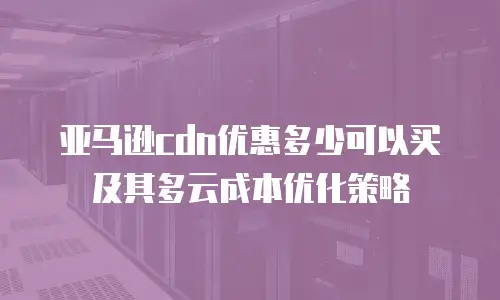 亚马逊cdn优惠多少可以买及其多云成本优化策略