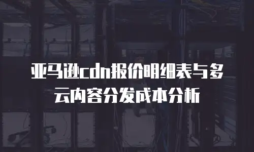 亚马逊cdn报价明细表与多云内容分发成本分析