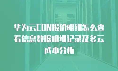 华为云CDN报价明细怎么查看信息数据明细记录及多云成本分析