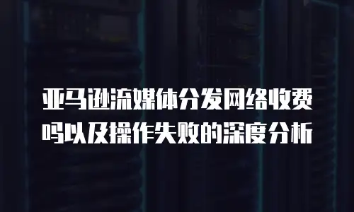 亚马逊流媒体分发网络收费吗以及操作失败的深度分析