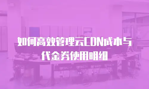 如何高效管理云CDN成本与代金券使用明细