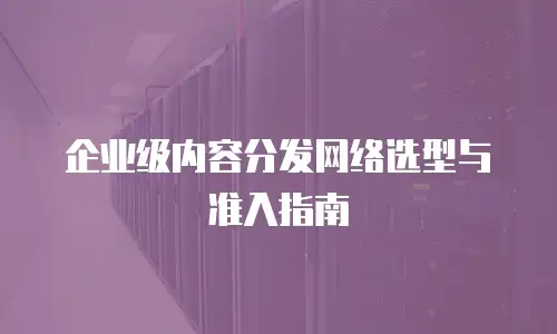 企业级内容分发网络选型与准入指南