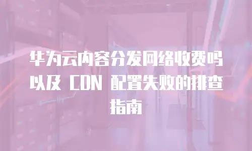 华为云内容分发网络收费吗以及 CDN 配置失败的排查指南